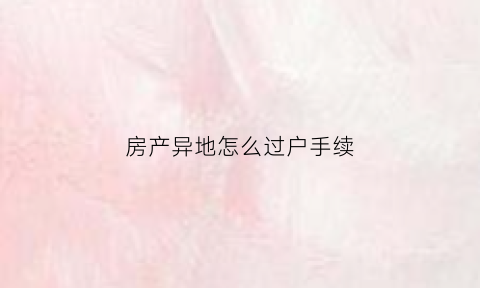 房产异地怎么过户手续(异地房产过户需要什么手续多长时间)