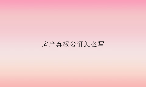 房产弃权公证怎么写(房产证弃权公证需要什么材料)