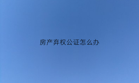 房产弃权公证怎么办(房产弃权公证书样本)