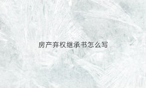 房产弃权继承书怎么写(房产弃权协议怎么写)