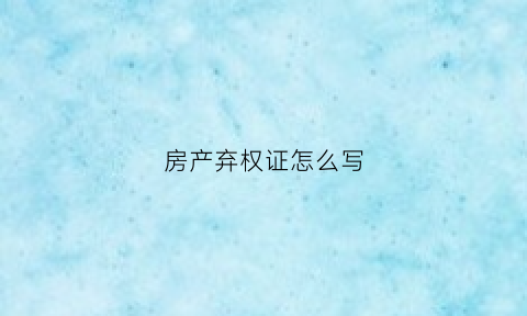 房产弃权证怎么写(房产弃权证怎么写的)