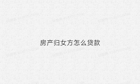 房产归女方怎么贷款(买房以女方名义贷款房产属于哪方)