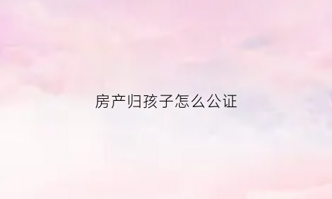 房产归孩子怎么公证(房产归孩子怎么公证给父母)