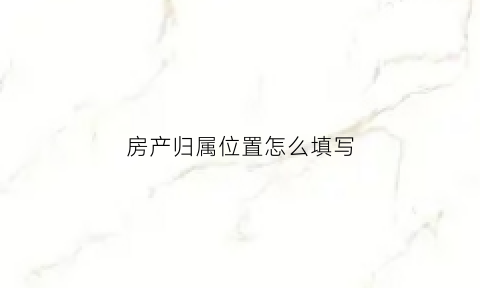 房产归属位置怎么填写(房产归属权怎么写)