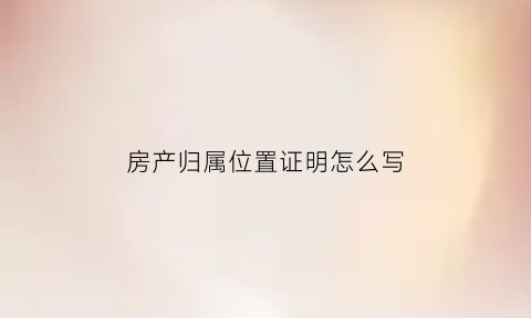 房产归属位置证明怎么写(房产归属证明范文)