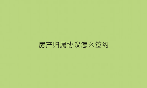 房产归属协议怎么签约(房产归属协议书有法律效力吗)