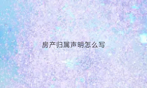 房产归属声明怎么写(房产归属协议书怎么写)