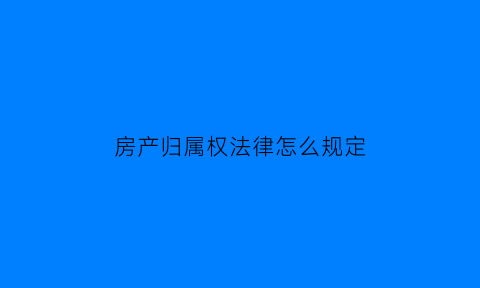 房产归属权法律怎么规定(房产归属的法律规定)