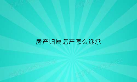 房产归属遗产怎么继承(房产归属遗产怎么继承给孩子)