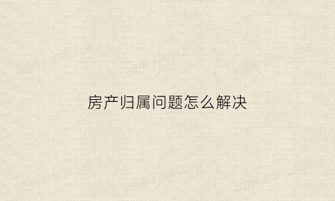 房产归属问题怎么解决(房产归属问题怎么解决最有效)