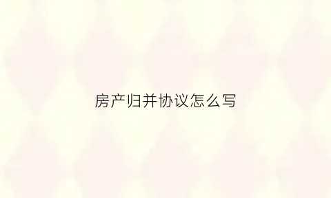 房产归并协议怎么写(房屋归并协议书范文)