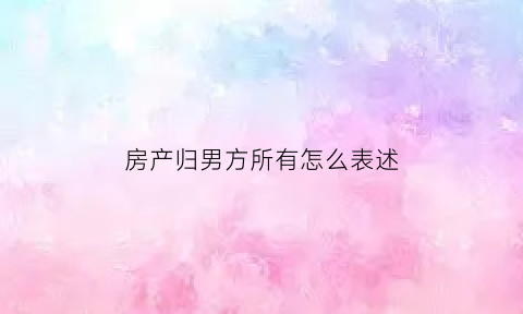 房产归男方所有怎么表述(房子归男方怎么取消女方名字)