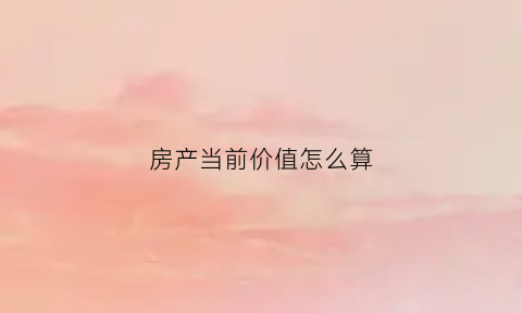 房产当前价值怎么算(房产市场价值怎么算)