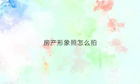 房产形象照怎么拍(房产照片怎么拍好看)