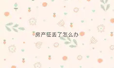 房产征丢了怎么办(房产丢失证明怎么写)