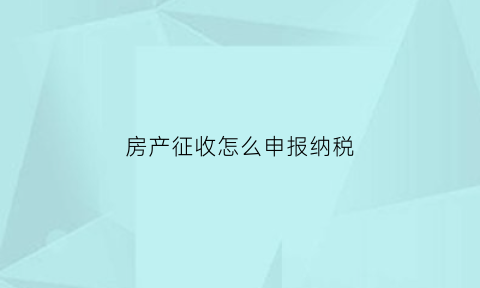 房产征收怎么申报纳税(房产征收怎么申报纳税流程)