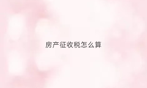 房产征收税怎么算(房产税征收的依据是什么)
