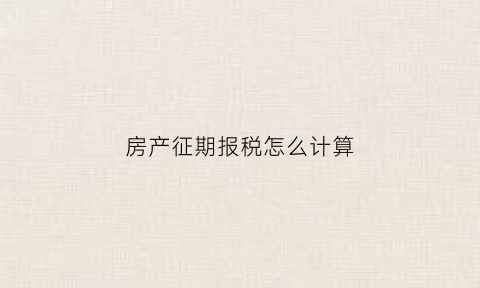 房产征期报税怎么计算(房产税申报截止日期)