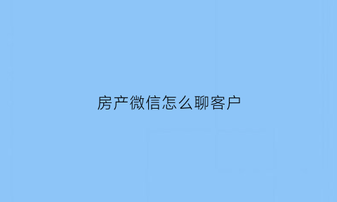 房产微信怎么聊客户(房产微信怎么聊客户的话题)