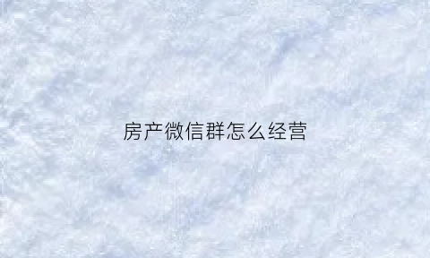 房产微信群怎么经营(房产微信群怎么经营起来)