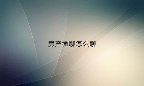 房产微聊怎么聊(房产微聊话术)
