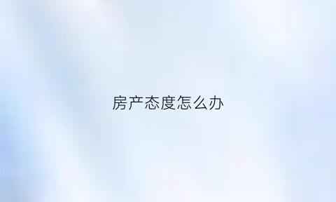 房产态度怎么办(房产问题怎么投诉)