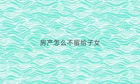 房产怎么不留给子女(房产不留给子女的声明)