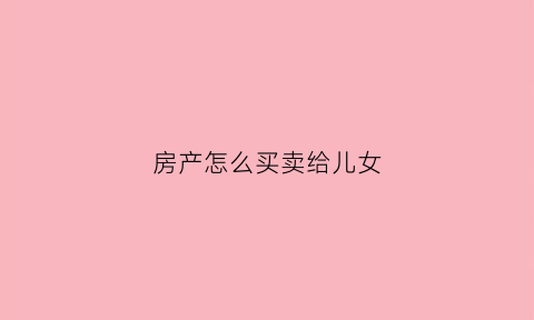 房产怎么买卖给儿女