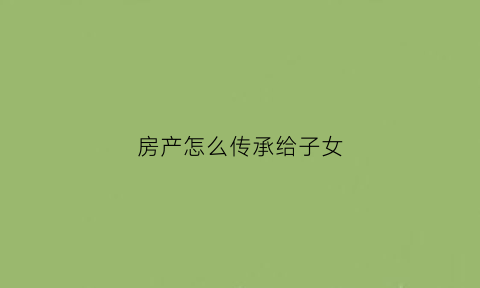 房产怎么传承给子女(房子传承子女的方法)