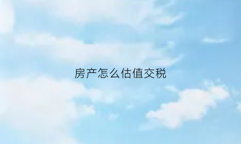 房产怎么估值交税(房产如何估价)
