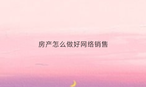 房产怎么做好网络销售(房产网络怎么做才能吸引人)