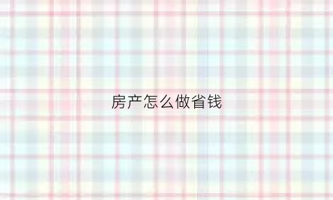 房产怎么做省钱(房产三种方式哪种最省钱)