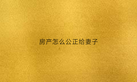 房产怎么公正给妻子(房子归老婆公证书怎么写)