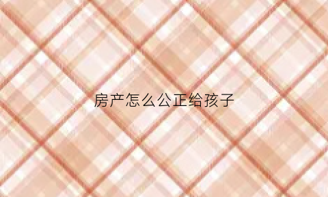 房产怎么公正给孩子(房产证怎么公证给孩子)