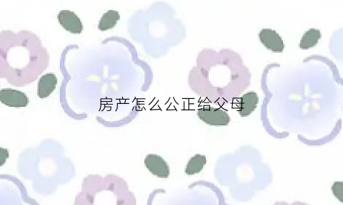 房产怎么公正给父母(房屋公证给父母协议书怎么写)