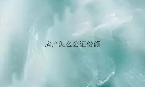 房产怎么公证份额(房产公证份额手续费)