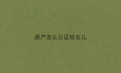 房产怎么公证给女儿(房产怎么公证给女儿继承)