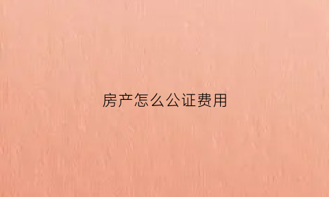房产怎么公证费用(房产怎么公证费用最低)