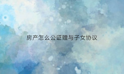房产怎么公证赠与子女协议(房屋赠与子女公证)