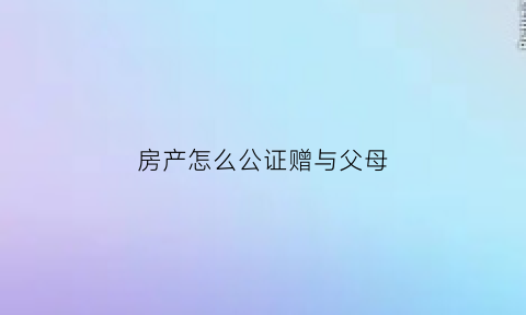 房产怎么公证赠与父母(房产怎么公证赠与父母给子女)