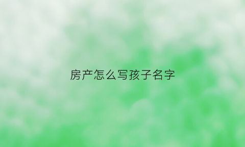 房产怎么写孩子名字(房产名字写孩子如何给父母保障)