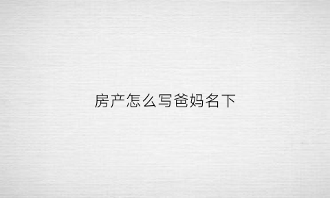 房产怎么写爸妈名下(房产写父母的名字)