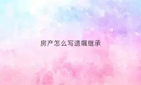 房产怎么写遗嘱继承(如何写房产继承遗嘱)