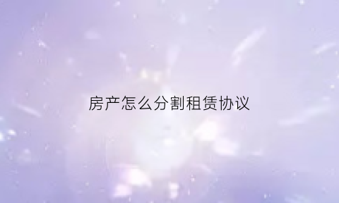 房产怎么分割租赁协议(房产怎么分割租赁协议合同)