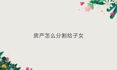 房产怎么分割给子女(家中房产怎样分配给儿女)