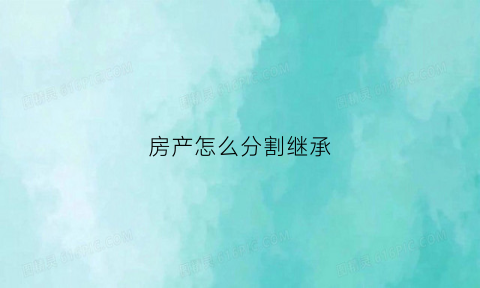 房产怎么分割继承(房产怎么分割继承权)