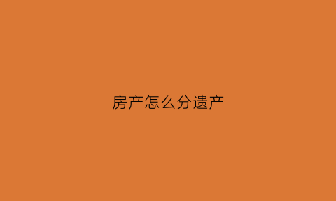 房产怎么分遗产(房产怎么分遗产和赠与)