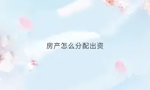 房产怎么分配出资(房产如何分配)