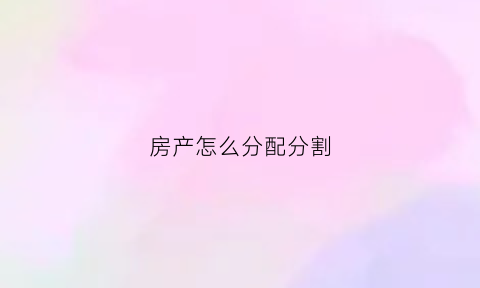 房产怎么分配分割(房产分割以什么为准)