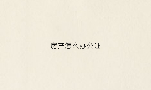 房产怎么办公证(怎样办理房产公证手续)